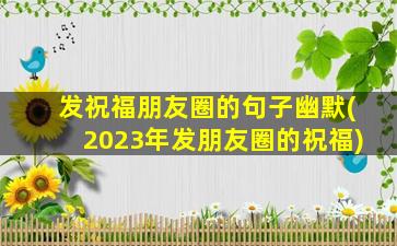 发祝福朋友圈的句子幽默(2023年发朋友圈的祝福)