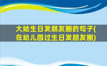 大姑生日发朋友圈的句子(在幼儿园过生日发朋友圈)