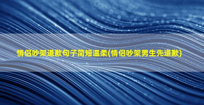 情侣吵架道歉句子简短温柔(情侣吵架男生先道歉)