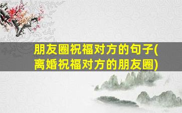 朋友圈祝福对方的句子(离婚祝福对方的朋友圈)