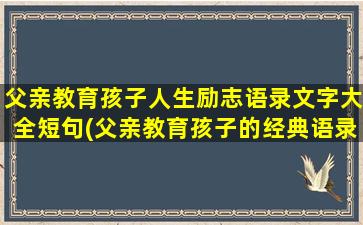 父亲教育孩子人生励志语录文字大全短句(父亲教育孩子的经典语录)