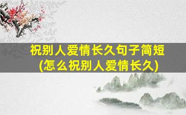 祝别人爱情长久句子简短(怎么祝别人爱情长久)