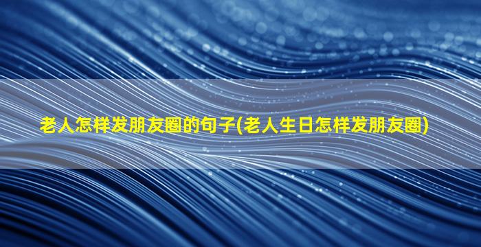 老人怎样发朋友圈的句子(老人生日怎样发朋友圈)